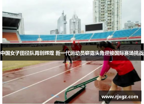 中国女子田径队再创辉煌 新一代运动员崭露头角迎接国际赛场挑战