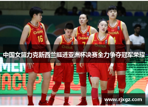 中国女篮力克新西兰挺进亚洲杯决赛全力争夺冠军荣耀