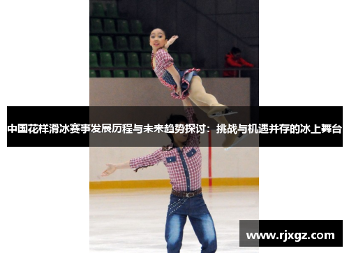 中国花样滑冰赛事发展历程与未来趋势探讨：挑战与机遇并存的冰上舞台