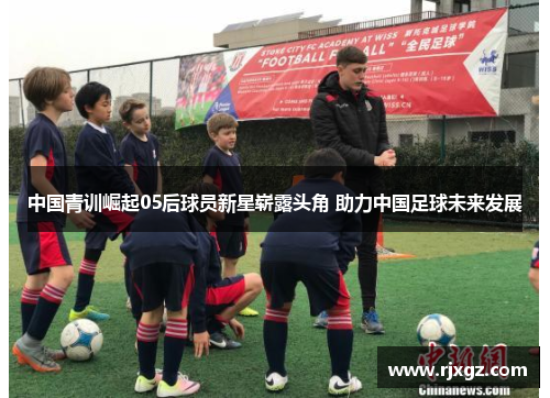中国青训崛起05后球员新星崭露头角 助力中国足球未来发展