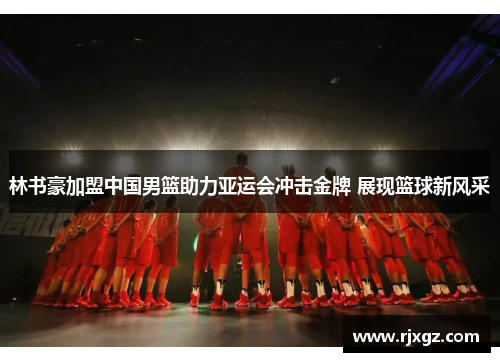 林书豪加盟中国男篮助力亚运会冲击金牌 展现篮球新风采
